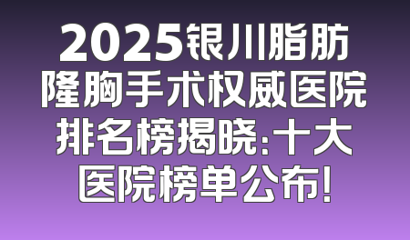 2025银川脂肪隆胸手术权威医院排名榜揭晓：十大医院榜单公布！