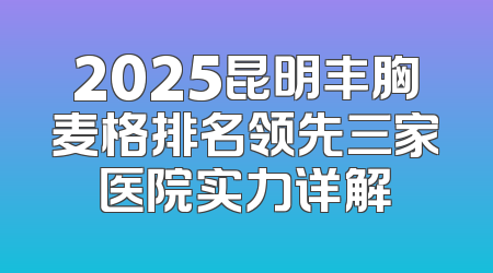2025昆明丰胸麦格排名领先三家医院实力详解