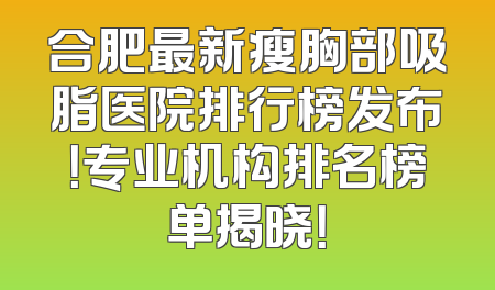 合肥最新瘦胸部吸脂医院排行榜发布！专业机构排名榜单揭晓！