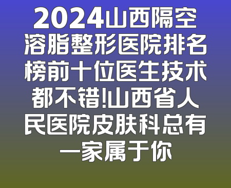2024山西隔空溶脂整形医院排名榜前十位医生技术都不错！山西省人民医院皮肤科总有一家属于你