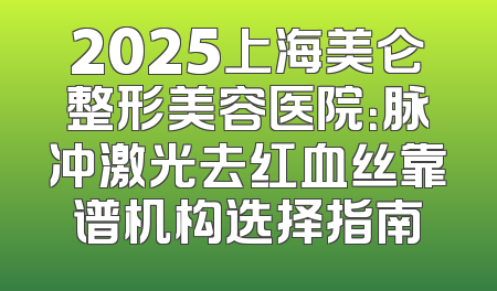 2025上海美仑整形美容医院：脉冲激光去红血丝靠谱机构选择指南