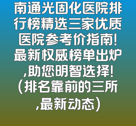 南通光固化医院排行榜精选三家优质医院参考价指南！最新权威榜单出炉，助您明智选择！（排名靠前的三所，最新动态）