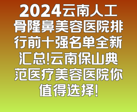 2024云南人工骨隆鼻美容医院排行前十强名单全新汇总！云南保山典范医疗美容医院你值得选择！