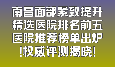 南昌面部紧致提升精选医院排名前五医院推荐榜单出炉！权威评测揭晓！