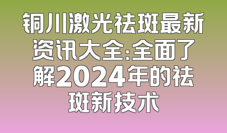 铜川激光祛斑最新资讯大全：全面了解2024年的祛斑新技术