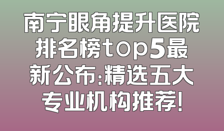 南宁眼角提升医院排名榜top5最新公布：精选五大专业机构推荐！