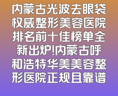 内蒙古光波去眼袋权威整形美容医院排名前十佳榜单全新出炉！内蒙古呼和浩特华美美容整形医院正规且靠谱