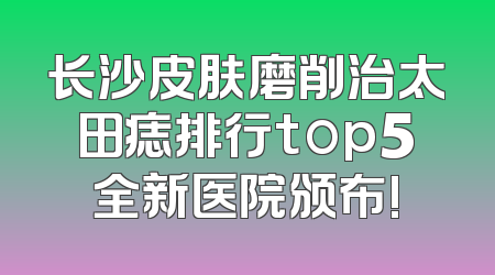 长沙皮肤磨削治太田痣排行top5全新医院颁布!