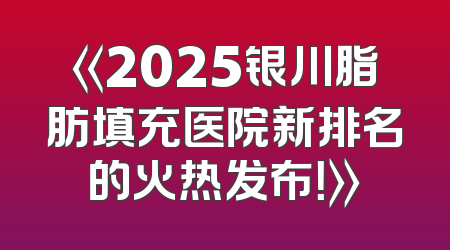 《2025银川脂肪填充医院新排名的火热发布！》