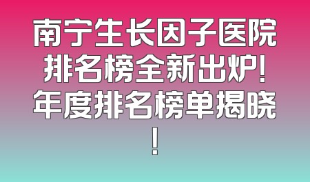 南宁生长因子医院排名榜全新出炉！年度排名榜单揭晓！