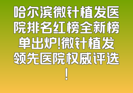 哈尔滨微针植发医院排名红榜全新榜单出炉！微针植发领先医院权威评选！