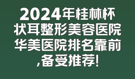 2024年桂林杯状耳整形美容医院华美医院排名靠前，备受推荐！