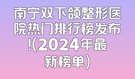 南宁双下颌整形医院热门排行榜发布！(2024年最新榜单)