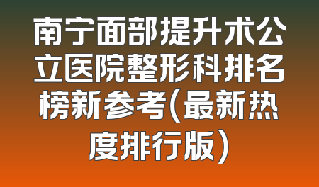 南宁面部提升术公立医院整形科排名榜新参考（最新热度排行版）