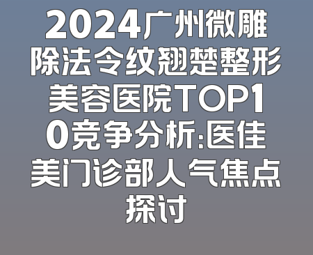 2024广州微雕除法令纹翘楚整形美容医院TOP10竞争分析：医佳美门诊部人气焦点探讨