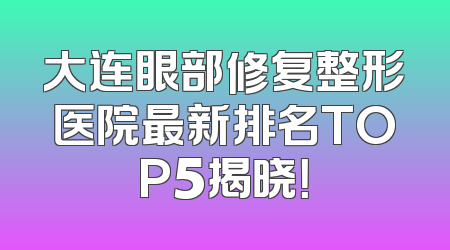 大连眼部修复整形医院最新排名TOP5揭晓！