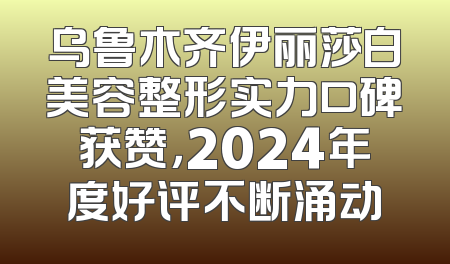 乌鲁木齐伊丽莎白美容整形实力口碑获赞，2024年度好评不断涌动