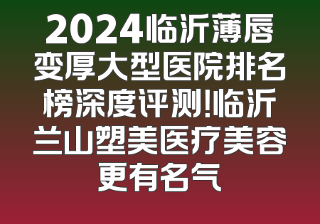 2024临沂薄唇变厚大型医院排名榜深度评测！临沂兰山塑美医疗美容更有名气