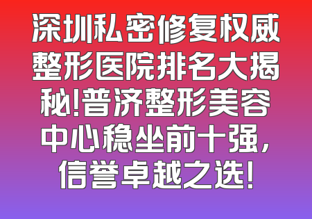 深圳私密修复权威整形医院排名大揭秘！普济整形美容中心稳坐前十强，信誉卓越之选！