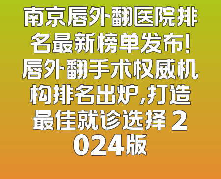 南京唇外翻医院排名最新榜单发布！唇外翻手术权威机构排名出炉，打造最佳就诊选择 2024版