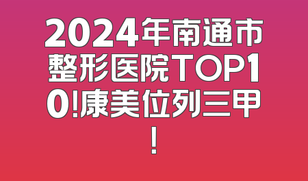 2024年南通市整形医院TOP10！康美位列三甲！