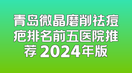 青岛微晶磨削祛痘疤排名前五医院推荐 2024年版