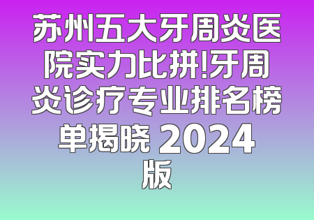 苏州五大牙周炎医院实力比拼！牙周炎诊疗专业排名榜单揭晓 2024版