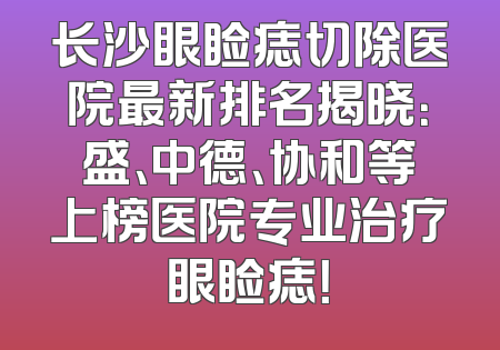 长沙眼睑痣切除医院最新排名揭晓：盛、中德、协和等上榜医院专业治疗眼睑痣！