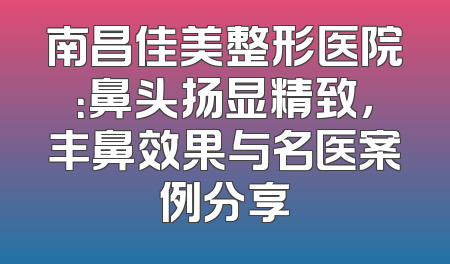南昌佳美整形医院：鼻头扬显精致，丰鼻效果与名医案例分享