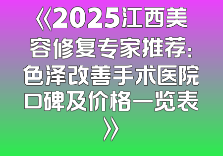 《2025江西美容修复专家推荐：色泽改善手术医院口碑及价格一览表》