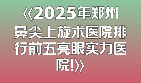 《2025年郑州鼻尖上旋术医院排行前五亮眼实力医院！》