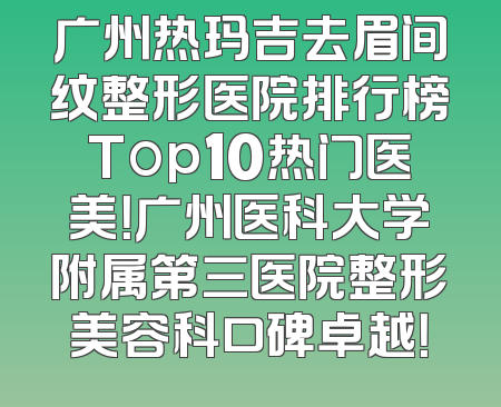 广州热玛吉去眉间纹整形医院排行榜Top10热门医美！广州医科大学附属第三医院整形美容科口碑卓越！