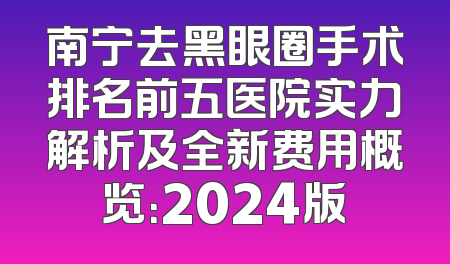 南宁去黑眼圈手术排名前五医院实力解析及全新费用概览：2024版