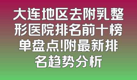 大连地区去附乳整形医院排名前十榜单盘点！附最新排名趋势分析