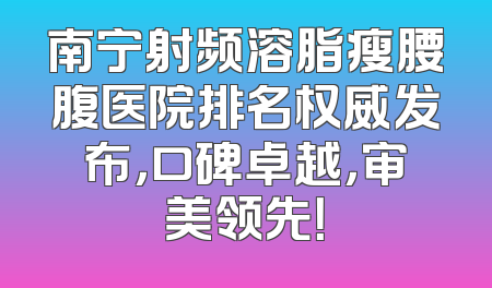 南宁射频溶脂瘦腰腹医院排名权威发布，口碑卓越，审美领先！