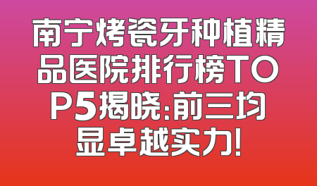 南宁烤瓷牙种植精品医院排行榜TOP5揭晓：前三均显卓越实力！