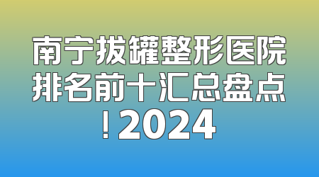 南宁拔罐整形医院排名前十汇总盘点! 2024