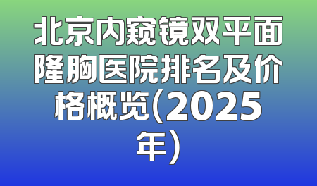 北京内窥镜双平面隆胸医院排名及价格概览（2025年）