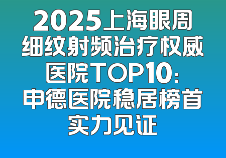 2025上海眼周细纹射频治疗权威医院TOP10：申德医院稳居榜首实力见证