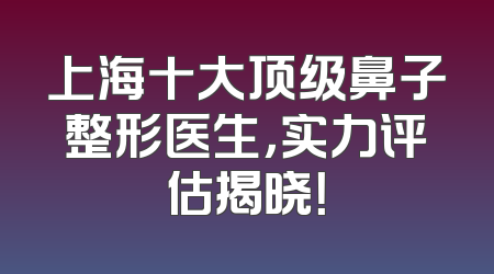 上海十大顶级鼻子整形医生，实力评估揭晓！