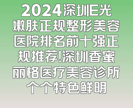 2024深圳E光嫩肤正规整形美容医院排名前十强正规推荐！深圳香蜜丽格医疗美容诊所个个特色鲜明