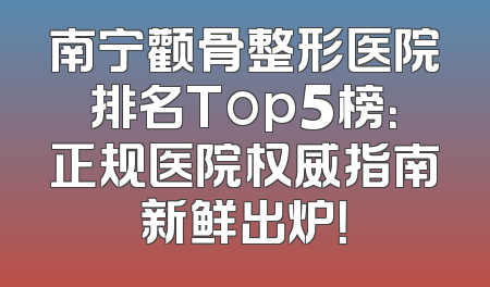 南宁颧骨整形医院排名Top5榜：正规医院权威指南新鲜出炉！