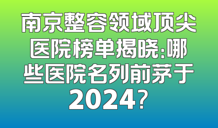 南京整容领域顶尖医院榜单揭晓：哪些医院名列前茅于2024？