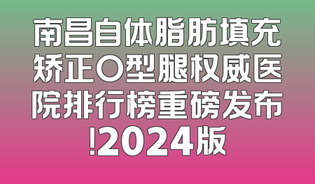 南昌自体脂肪填充矫正O型腿权威医院排行榜重磅发布！2024版