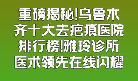 重磅揭秘！乌鲁木齐十大去疤痕医院排行榜！雅玲诊所医术领先在线闪耀