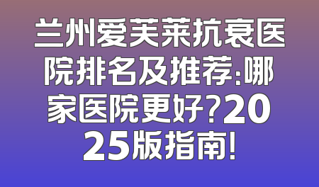 兰州爱芙莱抗衰医院排名及推荐：哪家医院更好？2025版指南！