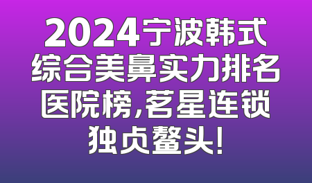 2024宁波韩式综合美鼻实力排名医院榜，茗星连锁独占鳌头！