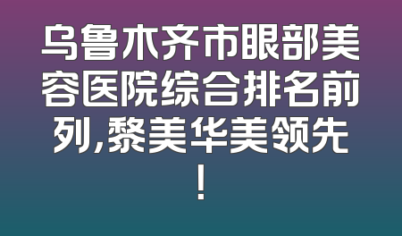 乌鲁木齐市眼部美容医院综合排名前列，黎美华美领先！
