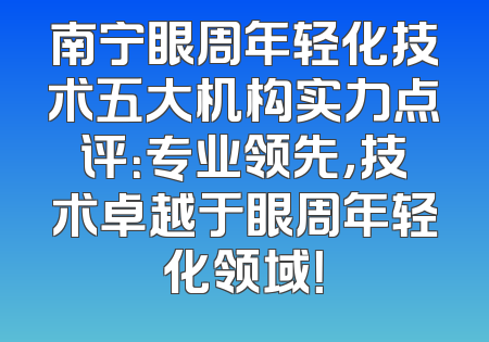 南宁眼周年轻化技术五大机构实力点评：专业领先，技术卓越于眼周年轻化领域！