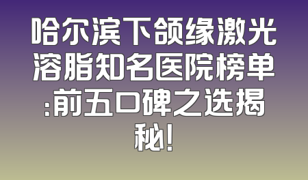 哈尔滨下颌缘激光溶脂知名医院榜单：前五口碑之选揭秘！